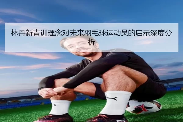 林丹新青训理念对未来羽毛球运动员的启示深度分析