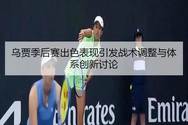 乌贾季后赛出色表现引发战术调整与体系创新讨论